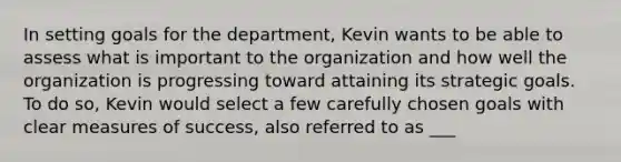 In setting goals for the department, Kevin wants to be able to assess what is important to the organization and how well the organization is progressing toward attaining its strategic goals. To do so, Kevin would select a few carefully chosen goals with clear measures of success, also referred to as ___