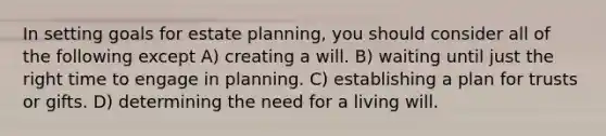 In setting goals for estate planning, you should consider all of the following except A) creating a will. B) waiting until just the right time to engage in planning. C) establishing a plan for trusts or gifts. D) determining the need for a living will.