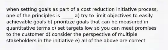 when setting goals as part of a cost reduction initiative process, one of the principles is _____ a) try to limit objectives to easily achievable goals b) prioritize goals that can be measured in quantitative terms c) set targets low so you can meet promises to the customer d) consider the perspective of multiple stakeholders in the initiative e) all of the above are correct