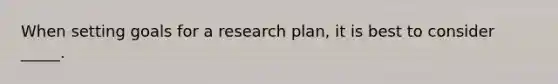 When setting goals for a research plan, it is best to consider _____.