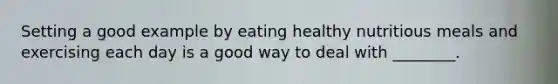 Setting a good example by eating healthy nutritious meals and exercising each day is a good way to deal with ________.