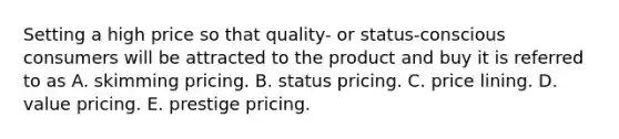 Setting a high price so that quality- or status-conscious consumers will be attracted to the product and buy it is referred to as A. skimming pricing. B. status pricing. C. price lining. D. value pricing. E. prestige pricing.