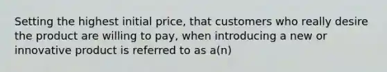 Setting the highest initial price, that customers who really desire the product are willing to pay, when introducing a new or innovative product is referred to as a(n)