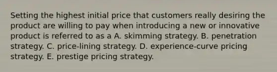 Setting the highest initial price that customers really desiring the product are willing to pay when introducing a new or innovative product is referred to as a A. skimming strategy. B. penetration strategy. C. price-lining strategy. D. experience-curve pricing strategy. E. prestige pricing strategy.