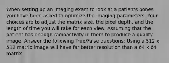 When setting up an imaging exam to look at a patients bones you have been asked to optimize the imaging parameters. Your choices are to adjust the matrix size, the pixel depth, and the length of time you will take for each view. Assuming that the patient has enough radioactivity in them to produce a quality image, Answer the following True/False questions: Using a 512 x 512 matrix image will have far better resolution than a 64 x 64 matrix