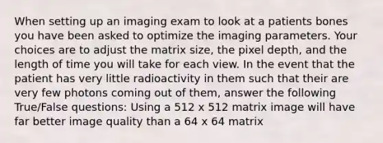 When setting up an imaging exam to look at a patients bones you have been asked to optimize the imaging parameters. Your choices are to adjust the matrix size, the pixel depth, and the length of time you will take for each view. In the event that the patient has very little radioactivity in them such that their are very few photons coming out of them, answer the following True/False questions: Using a 512 x 512 matrix image will have far better image quality than a 64 x 64 matrix