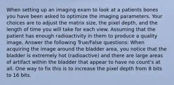 When setting up an imaging exam to look at a patients bones you have been asked to optimize the imaging parameters. Your choices are to adjust the matrix size, the pixel depth, and the length of time you will take for each view. Assuming that the patient has enough radioactivity in them to produce a quality image, Answer the following True/False questions: When acquiring the image around the bladder area, you notice that the bladder is extremely hot (radioactive) and there are large areas of artifact within the bladder that appear to have no count's at all. One way to fix this is to increase the pixel depth from 8 bits to 16 bits.