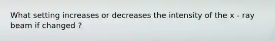 What setting increases or decreases the intensity of the x - ray beam if changed ?