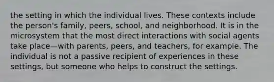 the setting in which the individual lives. These contexts include the person's family, peers, school, and neighborhood. It is in the microsystem that the most direct interactions with social agents take place—with parents, peers, and teachers, for example. The individual is not a passive recipient of experiences in these settings, but someone who helps to construct the settings.