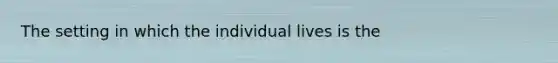 The setting in which the individual lives is the