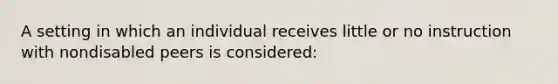 A setting in which an individual receives little or no instruction with nondisabled peers is considered: