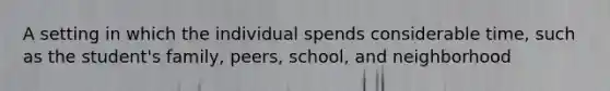 A setting in which the individual spends considerable time, such as the student's family, peers, school, and neighborhood