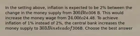 In the setting above, inflation is expected to be 2% between the change in the money supply from 300 B to306 B. This would increase the money wage from 24.00 to24.48. To achieve inflation of 1% instead of 2%, the central bank increases the money supply to 303B instead of306B. Choose the best answer