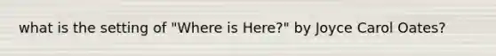 what is the setting of "Where is Here?" by Joyce Carol Oates?