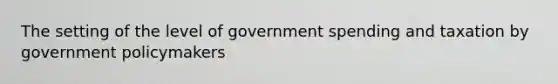 The setting of the level of government spending and taxation by government policymakers