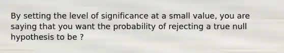 By setting the level of significance at a small value, you are saying that you want the probability of rejecting a true null hypothesis to be ?