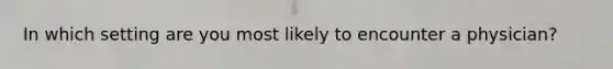 In which setting are you most likely to encounter a physician?