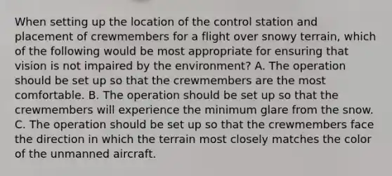 When setting up the location of the control station and placement of crewmembers for a flight over snowy terrain, which of the following would be most appropriate for ensuring that vision is not impaired by the environment? A. The operation should be set up so that the crewmembers are the most comfortable. B. The operation should be set up so that the crewmembers will experience the minimum glare from the snow. C. The operation should be set up so that the crewmembers face the direction in which the terrain most closely matches the color of the unmanned aircraft.