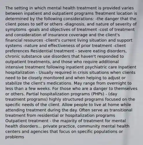 The setting in which mental health treatment is provided varies between inpatient and outpatient programs Treatment location is determined by the following considerations: -the danger that the client poses to self or others -diagnosis, and nature of severity of symptoms -goals and objectives of treatment -cost of treatment and consideration of insurance coverage and the client's financial resources -client's current living situation and support systems -nature and effectiveness of prior treatment -client preferences Residential treatment - severe eating disorders, chronic substance use disorders that haven't responded to outpatient treatments, and those who require additional intensive treatment following inpatient psychiatric care Inpatient hospitalization - Usually required in crisis situations when clients need to be closely monitored and when helping to adjust or stabilize the client's medications. May range from overnight to <a href='https://www.questionai.com/knowledge/k7BtlYpAMX-less-than' class='anchor-knowledge'>less than</a> a few weeks. For those who are a danger to themselves or others. Partial hospitalization programs (PHPs) - (day treatment programs) highly structured programs focused on the specific needs of the client. Allow people to live at home while attending treatment during the day. Often serve as transitional treatment from residential or hospitalization programs Outpatient treatment - the majority of treatment for mental health disorders... private practice, community mental health centers and agencies that focus on specific populations or problems