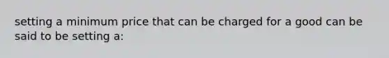 setting a minimum price that can be charged for a good can be said to be setting a: