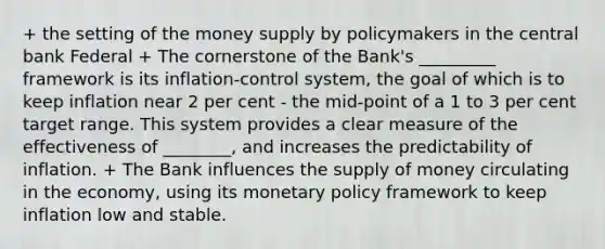 + the setting of the money supply by policymakers in the central bank Federal + The cornerstone of the Bank's _________ framework is its inflation-control system, the goal of which is to keep inflation near 2 per cent - the mid-point of a 1 to 3 per cent target range. This system provides a clear measure of the effectiveness of ________, and increases the predictability of inflation. + The Bank influences the supply of money circulating in the economy, using its monetary policy framework to keep inflation low and stable.