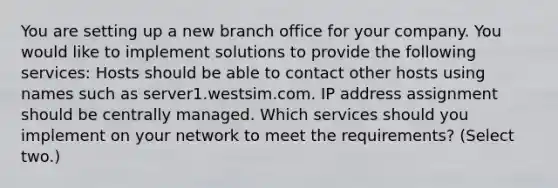 You are setting up a new branch office for your company. You would like to implement solutions to provide the following services: Hosts should be able to contact other hosts using names such as server1.westsim.com. IP address assignment should be centrally managed. Which services should you implement on your network to meet the requirements? (Select two.)