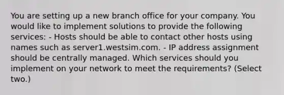 You are setting up a new branch office for your company. You would like to implement solutions to provide the following services: - Hosts should be able to contact other hosts using names such as server1.westsim.com. - IP address assignment should be centrally managed. Which services should you implement on your network to meet the requirements? (Select two.)