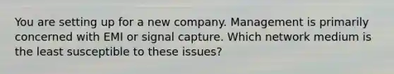 You are setting up for a new company. Management is primarily concerned with EMI or signal capture. Which network medium is the least susceptible to these issues?