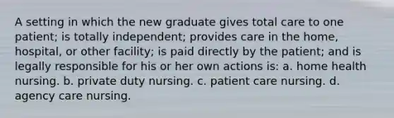 A setting in which the new graduate gives total care to one patient; is totally independent; provides care in the home, hospital, or other facility; is paid directly by the patient; and is legally responsible for his or her own actions is: a. home health nursing. b. private duty nursing. c. patient care nursing. d. agency care nursing.