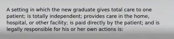 A setting in which the new graduate gives total care to one patient; is totally independent; provides care in the home, hospital, or other facility; is paid directly by the patient; and is legally responsible for his or her own actions is: