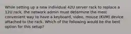 While setting up a new individual 42U server rack to replace a 12U rack, the network admin must determine the most convenient way to have a keyboard, video, mouse (KVM) device attached to the rack. Which of the following would be the best option for this setup?