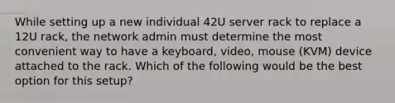 While setting up a new individual 42U server rack to replace a 12U rack, the network admin must determine the most convenient way to have a keyboard, video, mouse (KVM) device attached to the rack. Which of the following would be the best option for this setup?