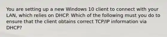 You are setting up a new Windows 10 client to connect with your LAN, which relies on DHCP. Which of the following must you do to ensure that the client obtains correct TCP/IP information via DHCP?