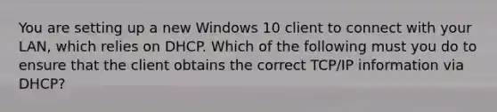 You are setting up a new Windows 10 client to connect with your LAN, which relies on DHCP. Which of the following must you do to ensure that the client obtains the correct TCP/IP information via DHCP?