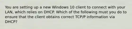 You are setting up a new Windows 10 client to connect with your LAN, which relies on DHCP. Which of the following must you do to ensure that the client obtains correct TCP/P information via DHCP?