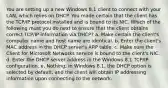 You are setting up a new Windows 8.1 client to connect with your LAN, which relies on DHCP. You made certain that the client has the TCP/IP protocol installed and is bound to its NIC. Which of the following must you do next to ensure that the client obtains correct TCP/IP information via DHCP? a. Make certain the client's computer name and host name are identical. b. Enter the client's MAC address in the DHCP server's ARP table. c. Make sure the Client for Microsoft Networks service is bound to the client's NIC. d. Enter the DHCP server address in the Windows 8.1 TCP/IP configuration. e. Nothing; in Windows 8.1, the DHCP option is selected by default, and the client will obtain IP addressing information upon connecting to the network.