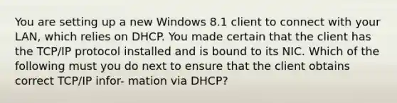 You are setting up a new Windows 8.1 client to connect with your LAN, which relies on DHCP. You made certain that the client has the TCP/IP protocol installed and is bound to its NIC. Which of the following must you do next to ensure that the client obtains correct TCP/IP infor- mation via DHCP?