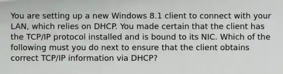 You are setting up a new Windows 8.1 client to connect with your LAN, which relies on DHCP. You made certain that the client has the TCP/IP protocol installed and is bound to its NIC. Which of the following must you do next to ensure that the client obtains correct TCP/IP information via DHCP?