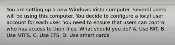 You are setting up a new Windows Vista computer. Several users will be using this computer. You decide to configure a local user account for each user. You need to ensure that users can control who has access to their files. What should you do? A. Use FAT. B. Use NTFS. C. Use EFS. D. Use smart cards.