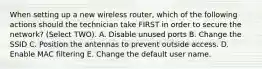 When setting up a new wireless router, which of the following actions should the technician take FIRST in order to secure the network? (Select TWO). A. Disable unused ports B. Change the SSID C. Position the antennas to prevent outside access. D. Enable MAC filtering E. Change the default user name.