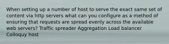 When setting up a number of host to serve the exact same set of content via http servers what can you configure as a method of ensuring that requests are spread evenly across the available web servers? Traffic spreader Aggregation Load balancer Colloquy host