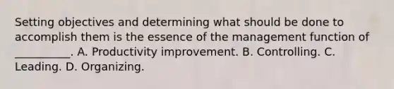 Setting objectives and determining what should be done to accomplish them is the essence of the management function of __________. A. Productivity improvement. B. Controlling. C. Leading. D. Organizing.