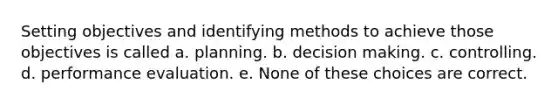 Setting objectives and identifying methods to achieve those objectives is called a. planning. b. decision making. c. controlling. d. performance evaluation. e. None of these choices are correct.