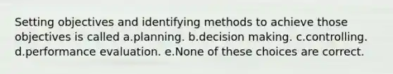 Setting objectives and identifying methods to achieve those objectives is called a.planning. b.decision making. c.controlling. d.performance evaluation. e.None of these choices are correct.