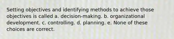 Setting objectives and identifying methods to achieve those objectives is called a. decision-making. b. organizational development. c. controlling. d. planning. e. None of these choices are correct.