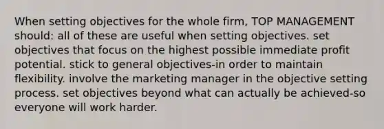 When setting objectives for the whole firm, TOP MANAGEMENT should: all of these are useful when setting objectives. set objectives that focus on the highest possible immediate profit potential. stick to general objectives-in order to maintain flexibility. involve the marketing manager in the objective setting process. set objectives beyond what can actually be achieved-so everyone will work harder.