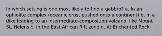 In which setting is one most likely to find a gabbro? a. In an ophiolite complex (oceanic crust pushed onto a continent) b. In a dike leading to an intermediate-composition volcano, like Mount St. Helens c. In the East African Rift zone d. At Enchanted Rock