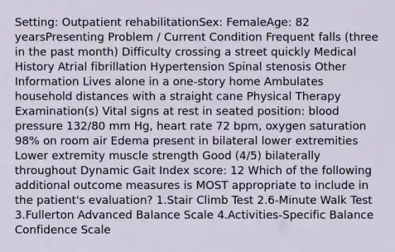 Setting: Outpatient rehabilitationSex: FemaleAge: 82 yearsPresenting Problem / Current Condition Frequent falls (three in the past month) Difficulty crossing a street quickly Medical History Atrial fibrillation Hypertension Spinal stenosis Other Information Lives alone in a one-story home Ambulates household distances with a straight cane Physical Therapy Examination(s) Vital signs at rest in seated position: blood pressure 132/80 mm Hg, heart rate 72 bpm, oxygen saturation 98% on room air Edema present in bilateral lower extremities Lower extremity muscle strength Good (4/5) bilaterally throughout Dynamic Gait Index score: 12 Which of the following additional outcome measures is MOST appropriate to include in the patient's evaluation? 1.Stair Climb Test 2.6-Minute Walk Test 3.Fullerton Advanced Balance Scale 4.Activities-Specific Balance Confidence Scale