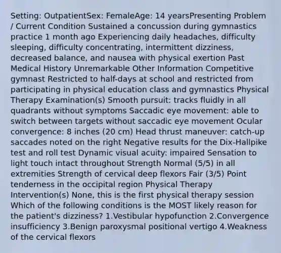 Setting: OutpatientSex: FemaleAge: 14 yearsPresenting Problem / Current Condition Sustained a concussion during gymnastics practice 1 month ago Experiencing daily headaches, difficulty sleeping, difficulty concentrating, intermittent dizziness, decreased balance, and nausea with physical exertion Past Medical History Unremarkable Other Information Competitive gymnast Restricted to half-days at school and restricted from participating in physical education class and gymnastics Physical Therapy Examination(s) Smooth pursuit: tracks fluidly in all quadrants without symptoms Saccadic eye movement: able to switch between targets without saccadic eye movement Ocular convergence: 8 inches (20 cm) Head thrust maneuver: catch-up saccades noted on the right Negative results for the Dix-Hallpike test and roll test Dynamic visual acuity: impaired Sensation to light touch intact throughout Strength Normal (5/5) in all extremities Strength of cervical deep flexors Fair (3/5) Point tenderness in the occipital region Physical Therapy Intervention(s) None, this is the first physical therapy session Which of the following conditions is the MOST likely reason for the patient's dizziness? 1.Vestibular hypofunction 2.Convergence insufficiency 3.Benign paroxysmal positional vertigo 4.Weakness of the cervical flexors