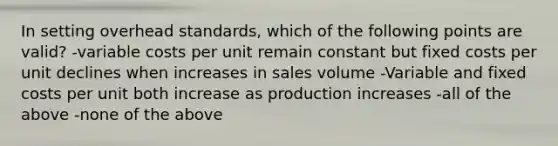 In setting overhead standards, which of the following points are valid? -variable costs per unit remain constant but fixed costs per unit declines when increases in sales volume -Variable and fixed costs per unit both increase as production increases -all of the above -none of the above